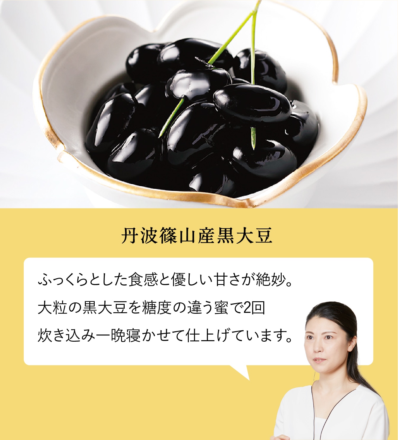 丹波篠山産黒大豆。ふっくらとした食感と優しい甘さが絶妙。
        大粒の黒大豆を糖度の違う蜜で2回炊き込み一晩寝かせて仕上げています。