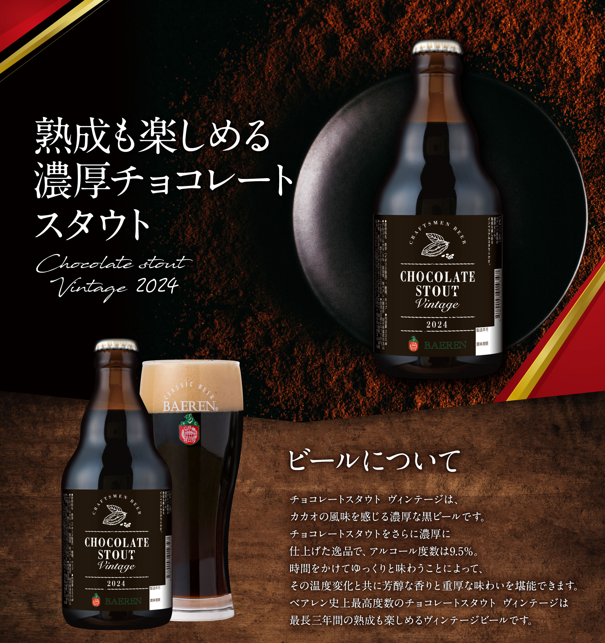 熟成も楽しめる濃厚チョコレートスタウト チョコレートスタウトヴィンテージ2021 ビールについて。チョコレートスタウト ヴィンテージは、カカオの風味を感じる濃厚な黒ビールです。チョコレートスタウトをさらに濃厚に仕上げた逸品で、アルコール度数は9.5%。時間をかけてゆっくり味わうことによって、その温度変化と共に芳醇な香りと重厚な味わいを堪能できます。ベアレン史上最高度数のチョコレートスタウト ヴィンテージは最長3年間の熟成も楽しめるヴィンテージビールです。熟成について。長期熟成してお愉しみいただけるよう、アルコール度数9.5%と高めに、また濃厚に仕上げてあります。熟成することによって味わいに深みが増し、まろやかな口当たりに変化していきます。ナッツや干しぶどうのような薫りがするのも特徴です。最長3年間熟成が出来ますので特別な記念日に飲むなどしてお楽しみください。保管については常温で直射日光の当たらない、温度変化の少ない場所での保管が望ましいです。飲み方について。そのまま飲んでもお楽しみいただけますが、チョコレートスタウトやミルクチョコレートスタウトと飲み比べても味の違いをお楽しみいただけます。また、食べ物や料理に合わせる際はビターチョコレート、アーモンド等のナッツ類、ビーフシチューや豚の角煮などとの相性が良いです。