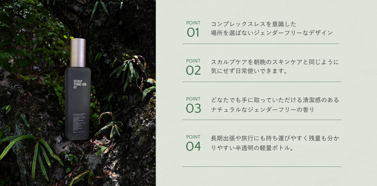 POINT01 洗面台に置いても馴染むジェンダーフリーなデザイン。 POINT02 スカルプケアを朝晩のスキンケアと同じように気にせず日常使いできます。 POINT03 育毛剤特有の香りを排除し、ハーブをベースにしたジェンダーフリーの香り POINT04 長期出張や旅行にも持ち運びやすいコンパクトサイズ。残量が分かりやすい半透明ボトル。