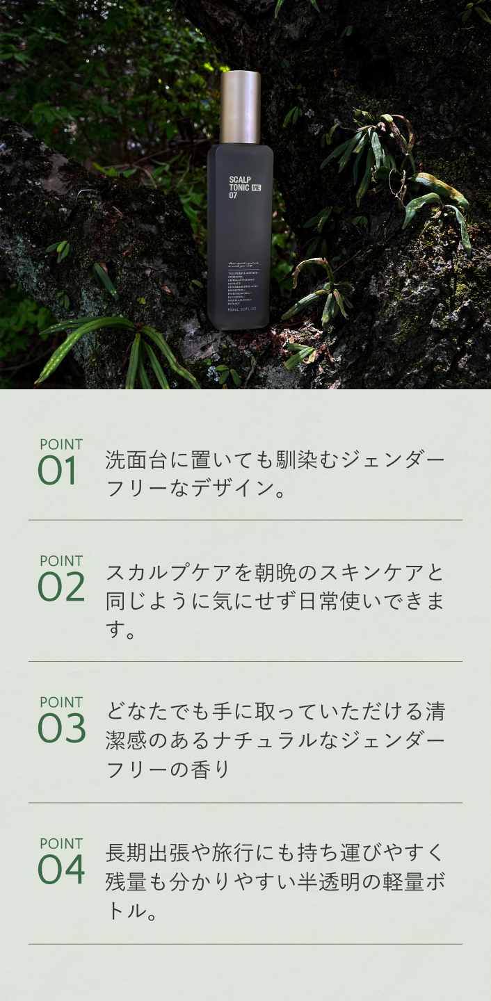POINT01 洗面台に置いても馴染むジェンダーフリーなデザイン。 POINT02 スカルプケアを朝晩のスキンケアと同じように気にせず日常使いできます。 POINT03 育毛剤特有の香りを排除し、ハーブをベースにしたジェンダーフリーの香り POINT04 長期出張や旅行にも持ち運びやすいコンパクトサイズ。残量が分かりやすい半透明ボトル。