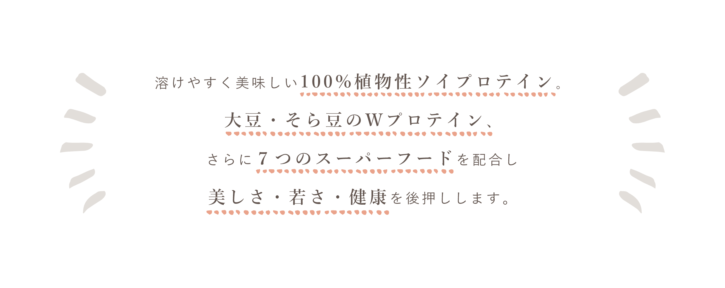 溶けやすく美味しい。100%植物性ソイプロテイン。大豆・そら豆のWプロテイン、さらに７つのスーパーフードを配合し、美しさ・若さ・健康を後押しします。