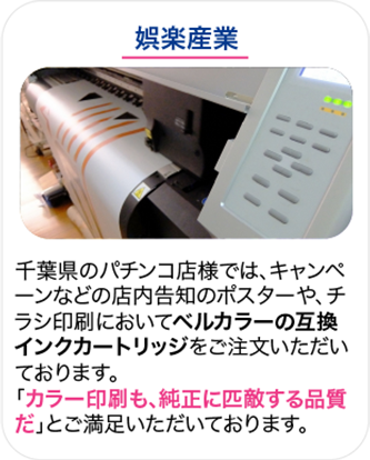 娯楽産業 千葉県のパチンコ店様では、キャンペーンなどの店内告知のポスターや、チラシ印刷においてベルカラーの互換インクカートリッジをご注文いただいております。「カラー印刷も、純正に匹敵する品質だ」とご満足いただいております。