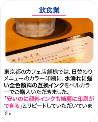 飲食業 東京都のカフェ店舗様では、日替わりメニューのカラー印刷に、水濡れに強い全色顔料の互換インクをベルカラーでご購入いただきました。「安いのに顔料インクも綺麗に印刷ができる」とリピートしていただいています。