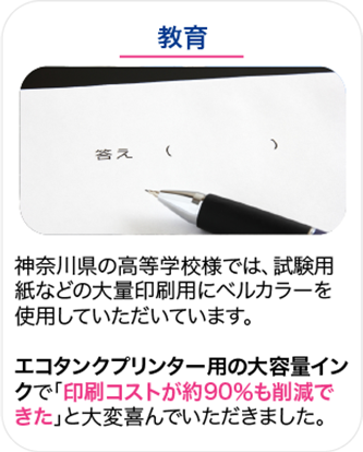 教育 神奈川県の高等学校様では、試験用紙などの大量印刷用にベルカラーを使用していただいています。エコタンクプリンター用の大容量インクで「印刷コストが約90％も削減できた」と大変喜んでいただきました。