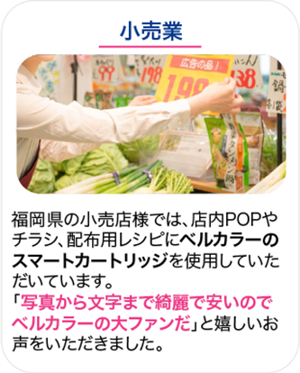 小売業 福岡県の小売店様では、店内POPやチラシ、配布用レシピにベルカラーのスマートカートリッジを使用していただいています。「写真から文字まで綺麗で安いのでベルカラーの大ファンだ」と嬉しいお声をいただきました。