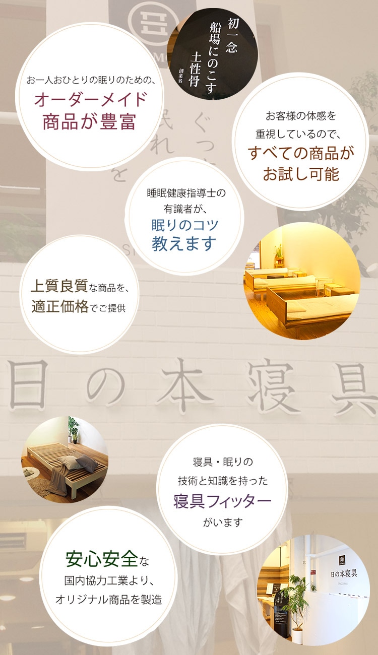 ■お一人おひとりの眠りのための、オーダーメイド商品が豊富。■お客様の体感を重視しているので、すべての商品がお試し可能。■睡眠健康指導士の有識者が、眠りのコツ教えます。■寝具・眠りの技術と知識を持った寝具フィッターがいます。■上質良質な商品を、適正価格でご提供。■安心安全な国内協力工業より、オリジナル商品を製造。