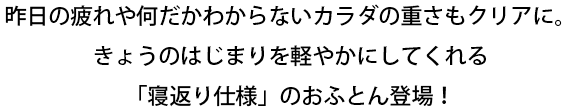 昨日の疲れや何だかわからないカラダの重さもクリアに。きょうのはじまりを軽やかにしてくれる「寝返り仕様」のおふとん登場!