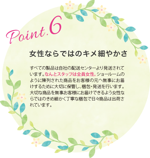 女性ならではのキメ細やかさ:すべての製品は自社の配送センターより発送されています。なんとスタッフは全員女性。ショールームのように陳列された商品をお客様の元へ無事にお届けするために大切に保管し、梱包・発送を行います。大切な商品を無事お客様にお届けできるよう女性ならではのきめ細かく丁寧な梱包で日々商品は出荷されています。