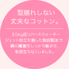 型崩れしない丈夫なコットン。３０kg圧リバースウォータージェット加工を施した独自製法で、綿の繊維をしっかり絡ませ、毛羽立ちなくしました。