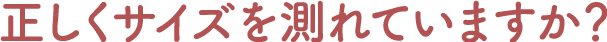 正しくサイズを測れていますか?