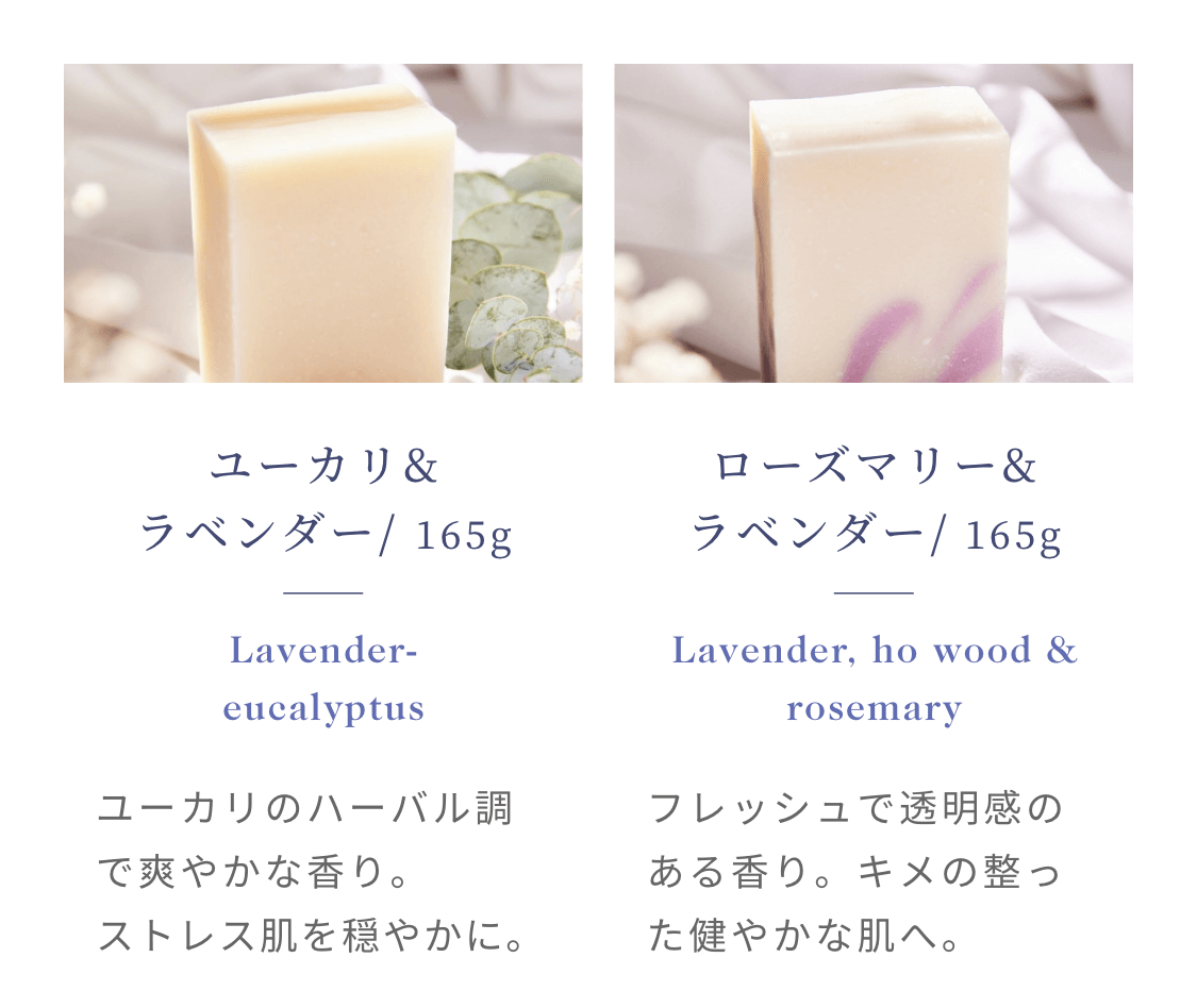 ユーカリ&ラベンダー/ 165g Lavender-eucalyptus ユーカリのハーバル調で爽やかな香り。ストレス肌を穏やかに。 ローズマリー&ラベンダー/ 165g Lavender, ho wood & rosemary フレッシュで透明感のある香り。キメの整った健やかな肌へ。