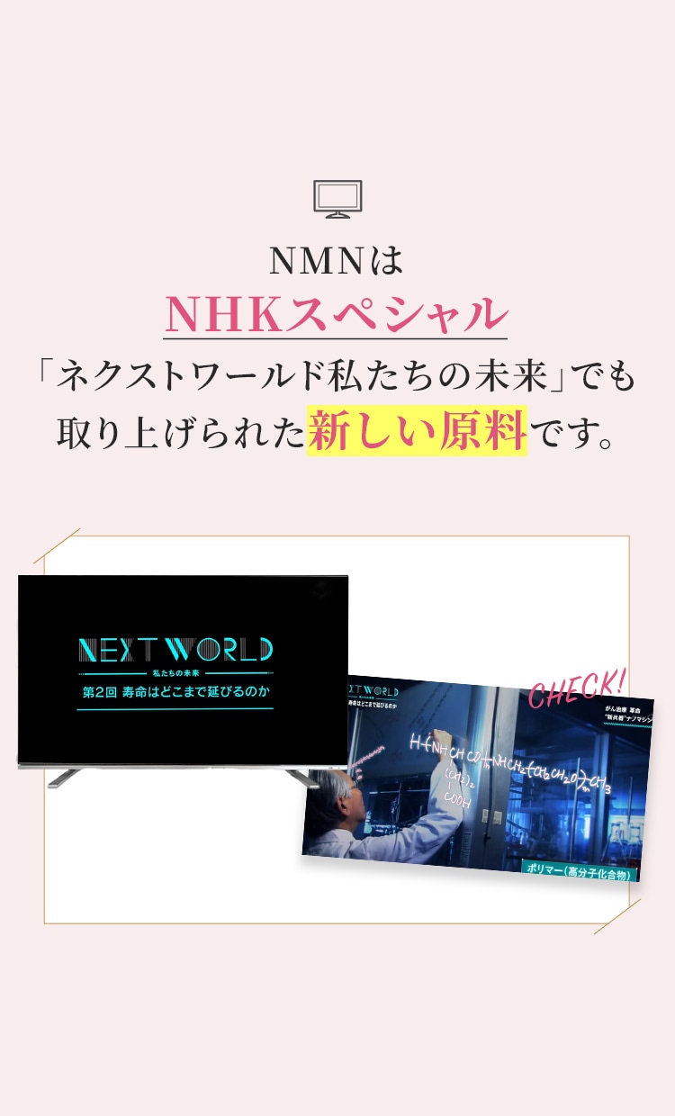 NMNはNHKスペシャル 「ネクストワールド私たちの未来」でも取り上げられた新しい原料です。