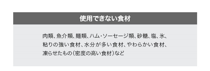 使用できない食材。肉類、魚介類、麺類、ハム・ソーセージ類、砂糖、塩、氷、粘りの強い食材、水分が多い食材、やわらかい食材、凍らせたもの（密度の高い食材）など