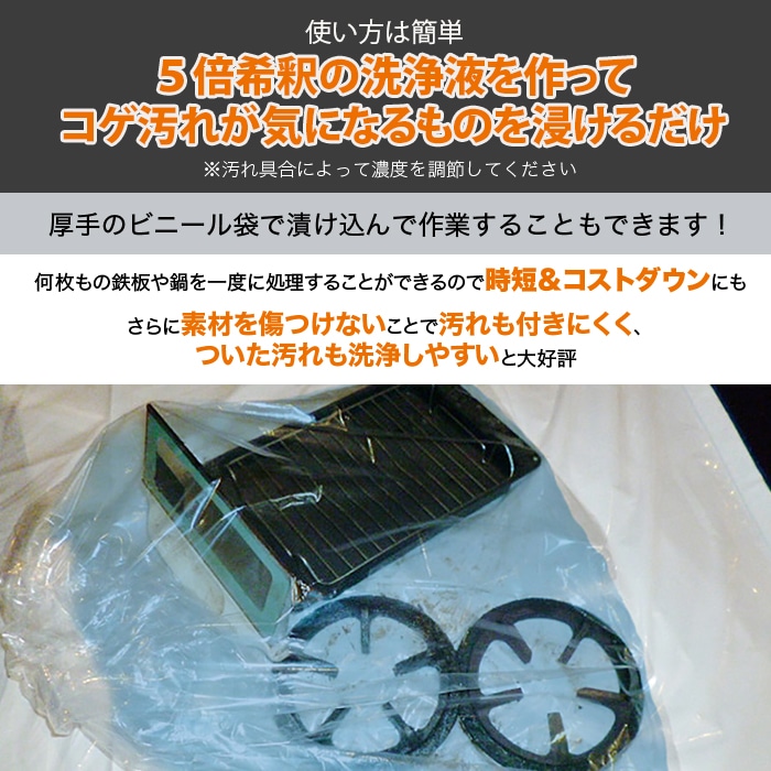 使い方は簡単。5倍希釈の洗浄液を作ってコゲ汚れが気になるものを浸けるだけ。※汚れ具合によって濃度を調節してください。厚手のビニール袋で漬け込んで作業をすることもできます！何枚もの鉄板や鍋を一度に処理することができるので時短＆コストダウンにも。さらに素材を傷つけないことで汚れも付きにくく、ついた汚れも洗浄しやすいと大好評。