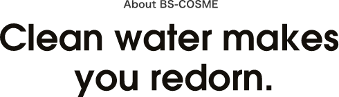ABOUT BS-COSME Clean water makes you redorn