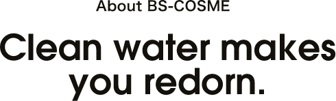 ABOUT BS-COSME Clean water makes you redorn