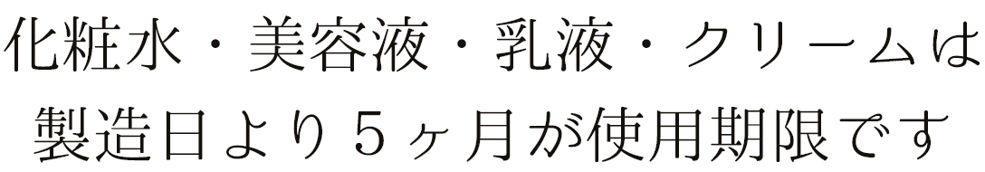 化粧水・美容液・乳液・クリームは製造日より５ヶ月が使用期限です。