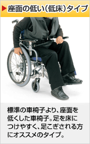 座面の低い（低座）タイプ 標準の車椅子より、座面を低くした車椅子。足を床につけやすく、足こぎされる方にオススメのタイプ