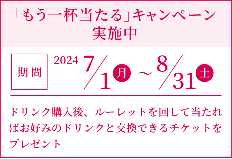 「もう一杯当たる」キャンペーン実施中 [期間]2024 7/1(月)〜8/31(土）ドリンク購入後、ルーレットを回して当たればお好みのドリンクと交換できるチケットをプレゼント