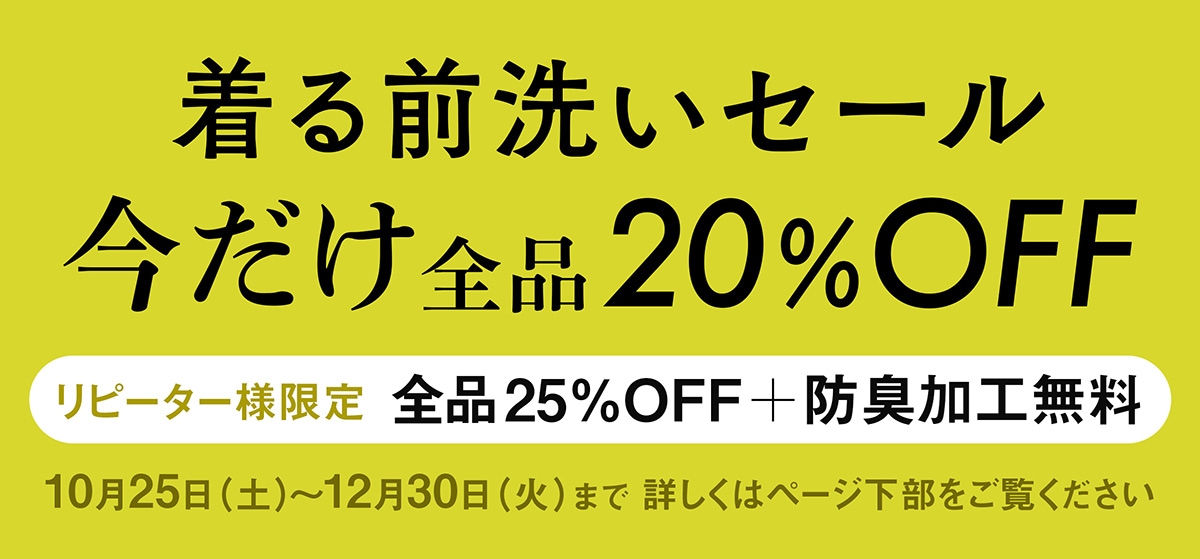 着る前洗いセール。今だけ全品20%OFF。リピーター様限定全品25%OFF＋防臭加工無料。10月25日（土）〜12月30日（火）まで。詳しくはページ下部をご覧ください。