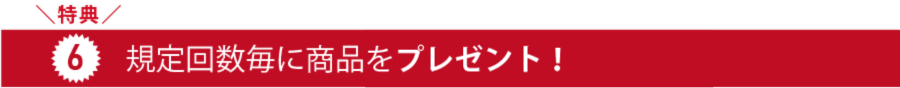 特典6_規定回数毎に商品をプレゼント!!
