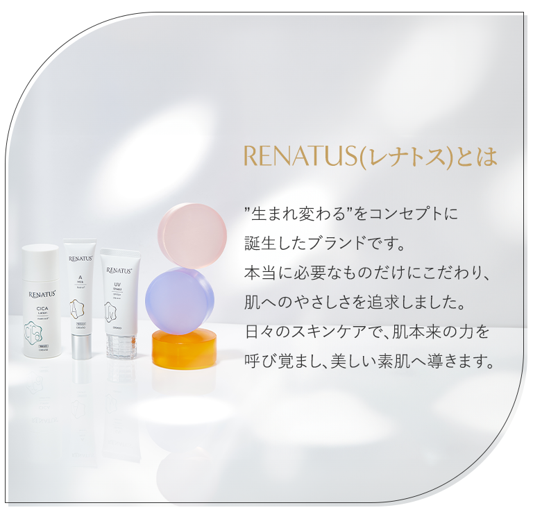 ”生まれ変わる”をコンセプトに誕生したブランド「RENATUS（レナトス）」。本当に必要なものだけにこだわり、肌へのやさしさを追求しました。