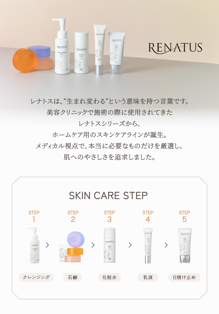 美容医療の考えに基づいた、肌に優しいスキンケアブランド。レナトスは、”生まれ変わる”をコンセプトに誕生したドクターズコスメです。医師監修のもと、本当に必要な成分だけにこだわり、肌へのやさしさを追求しました。日々のスキンケアで肌本来の力を呼び覚まし、ハリ・弾力のある美しい素肌へ導きます。