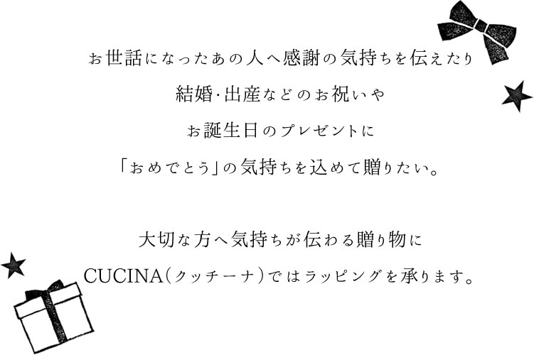 お世話になったあの人への感謝の気持ちを伝えたり結婚・出産などのお祝いや誕生日プレゼントに「おめでとう」の気持ちを込めて贈りたい。大切な方への気持ちが伝わる贈り物にCUCINAではラッピングを承ります。