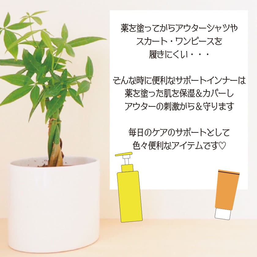 薬を塗ってからアウターシャツやスカート・ワンピースを履きにくい・・・そんな時に便利なサポートインナーは薬を塗った肌を保湿＆カバーしアウターの刺激から＆守ります。毎日のケアのサポートとして色々便利なアイテムです
