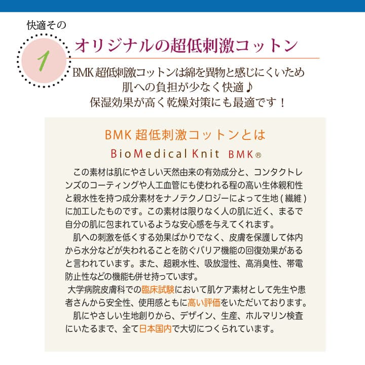肌に優しいコットンの特徴　オリジナルのBMK超低刺激コットンは綿を異物と感じにくいため、肌への負担が少なく快適♪保湿効果が高く乾燥対策にも最適です！この素材は肌に優しい天然由来の有効成分と、コンタクトレンズのコーティングや人工血管にも使われる程の高い生体親和性と親水性を持つ成分素材を、ナノテクノロジーによって生地（繊維）に加工したものです。この素材は限りなく人の肌に近く、皮膚を保護して体内から水分などが失われることを防ぐバリア機能の回復効果があると言われています。また、超親水性、吸放湿性、高消臭性、帯電防止性などの昨日も併せ持っています。大学病院皮膚科での臨床試験において肌ケア素材として先生や患者さんから安全性、使用感と共に高い評価を頂いております。肌に優しい生地作りからデザイン、生産、ホルマリン検査に至るまで、全て日本国内で大切に作られています。