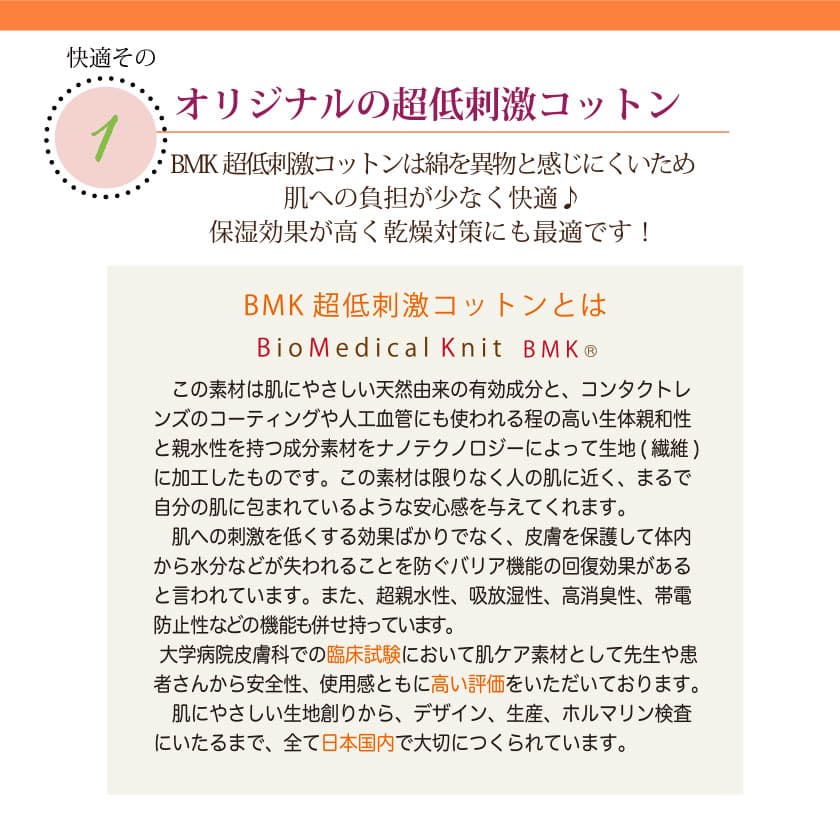 肌に優しいコットンの特徴　オリジナルのBMK超低刺激コットンは綿を異物と感じにくいため、肌への負担が少なく快適♪保湿効果が高く乾燥対策にも最適です！この素材は肌に優しい天然由来の有効成分と、コンタクトレンズのコーティングや人工血管にも使われる程の高い生体親和性と親水性を持つ成分素材を、ナノテクノロジーによって生地（繊維）に加工したものです。この素材は限りなく人の肌に近く、皮膚を保護して体内から水分などが失われることを防ぐバリア機能の回復効果があると言われています。また、超親水性、吸放湿性、高消臭性、帯電防止性などの昨日も併せ持っています。大学病院皮膚科での臨床試験において肌ケア素材として先生や患者さんから安全性、使用感と共に高い評価を頂いております。肌に優しい生地作りからデザイン、生産、ホルマリン検査に至るまで、全て日本国内で大切に作られています。
