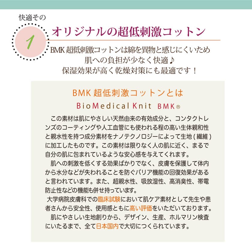 肌に優しいコットンの特徴　オリジナルのBMK超低刺激コットンは綿を異物と感じにくいため、肌への負担が少なく快適♪保湿効果が高く乾燥対策にも最適です！この素材は肌に優しい天然由来の有効成分と、コンタクトレンズのコーティングや人工血管にも使われる程の高い生体親和性と親水性を持つ成分素材を、ナノテクノロジーによって生地（繊維）に加工したものです。この素材は限りなく人の肌に近く、皮膚を保護して体内から水分などが失われることを防ぐバリア機能の回復効果があると言われています。また、超親水性、吸放湿性、高消臭性、帯電防止性などの昨日も併せ持っています。大学病院皮膚科での臨床試験において肌ケア素材として先生や患者さんから安全性、使用感と共に高い評価を頂いております。肌に優しい生地作りからデザイン、生産、ホルマリン検査に至るまで、全て日本国内で大切に作られています。