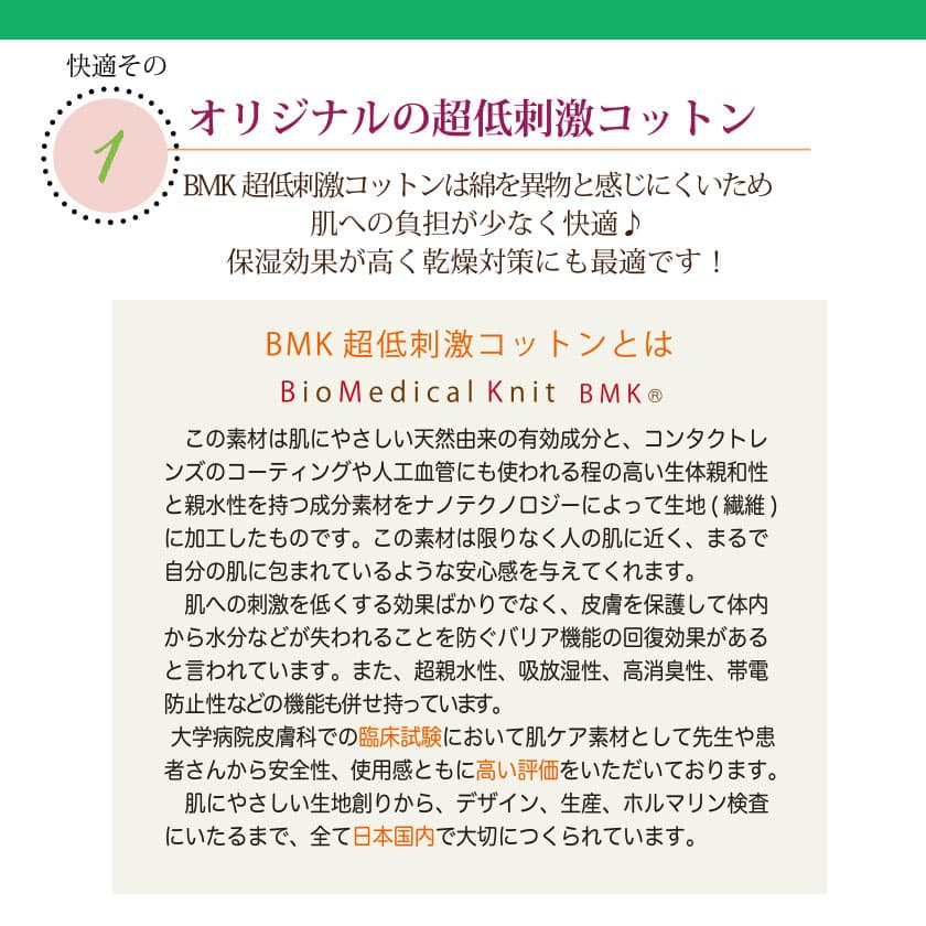 肌に優しいコットンの特徴　オリジナルのBMK超低刺激コットンは綿を異物と感じにくいため、肌への負担が少なく快適♪保湿効果が高く乾燥対策にも最適です！この素材は肌に優しい天然由来の有効成分と、コンタクトレンズのコーティングや人工血管にも使われる程の高い生体親和性と親水性を持つ成分素材を、ナノテクノロジーによって生地（繊維）に加工したものです。この素材は限りなく人の肌に近く、皮膚を保護して体内から水分などが失われることを防ぐバリア機能の回復効果があると言われています。また、超親水性、吸放湿性、高消臭性、帯電防止性などの昨日も併せ持っています。大学病院皮膚科での臨床試験において肌ケア素材として先生や患者さんから安全性、使用感と共に高い評価を頂いております。肌に優しい生地作りからデザイン、生産、ホルマリン検査に至るまで、全て日本国内で大切に作られています。