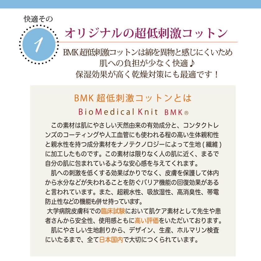 肌に優しいコットンの特徴　オリジナルのBMK超低刺激コットンは綿を異物と感じにくいため、肌への負担が少なく快適♪保湿効果が高く乾燥対策にも最適です！この素材は肌に優しい天然由来の有効成分と、コンタクトレンズのコーティングや人工血管にも使われる程の高い生体親和性と親水性を持つ成分素材を、ナノテクノロジーによって生地（繊維）に加工したものです。この素材は限りなく人の肌に近く、皮膚を保護して体内から水分などが失われることを防ぐバリア機能の回復効果があると言われています。また、超親水性、吸放湿性、高消臭性、帯電防止性などの昨日も併せ持っています。大学病院皮膚科での臨床試験において肌ケア素材として先生や患者さんから安全性、使用感と共に高い評価を頂いております。肌に優しい生地作りからデザイン、生産、ホルマリン検査に至るまで、全て日本国内で大切に作られています。
