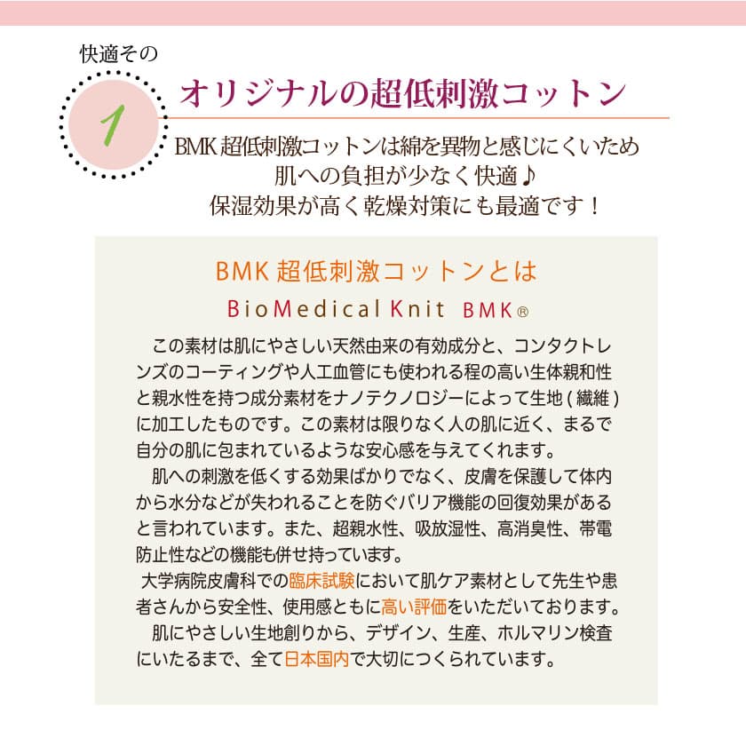 肌に優しいコットンの特徴　オリジナルのBMK超低刺激コットンは綿を異物と感じにくいため、肌への負担が少なく快適♪保湿効果が高く乾燥対策にも最適です！この素材は肌に優しい天然由来の有効成分と、コンタクトレンズのコーティングや人工血管にも使われる程の高い生体親和性と親水性を持つ成分素材を、ナノテクノロジーによって生地（繊維）に加工したものです。この素材は限りなく人の肌に近く、皮膚を保護して体内から水分などが失われることを防ぐバリア機能の回復効果があると言われています。また、超親水性、吸放湿性、高消臭性、帯電防止性などの昨日も併せ持っています。大学病院皮膚科での臨床試験において肌ケア素材として先生や患者さんから安全性、使用感と共に高い評価を頂いております。肌に優しい生地作りからデザイン、生産、ホルマリン検査に至るまで、全て日本国内で大切に作られています。