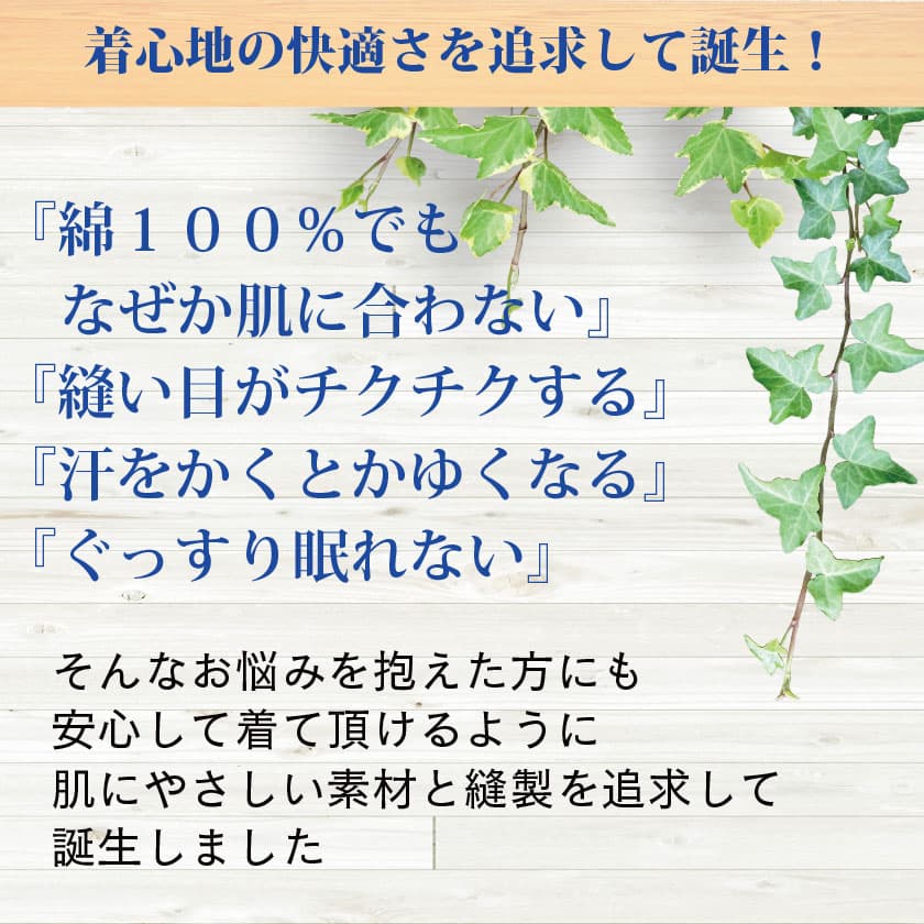 着心地の快適さを追求して誕生！『綿100%でもなぜか肌に合わない』『縫い目がチクチクする』『汗をかくと痒くなる』『ぐっすり眠れない』　そんなお悩みを抱えた方にも安心して着て頂けるように 肌にやさしい素材と縫製を追求して誕生しました