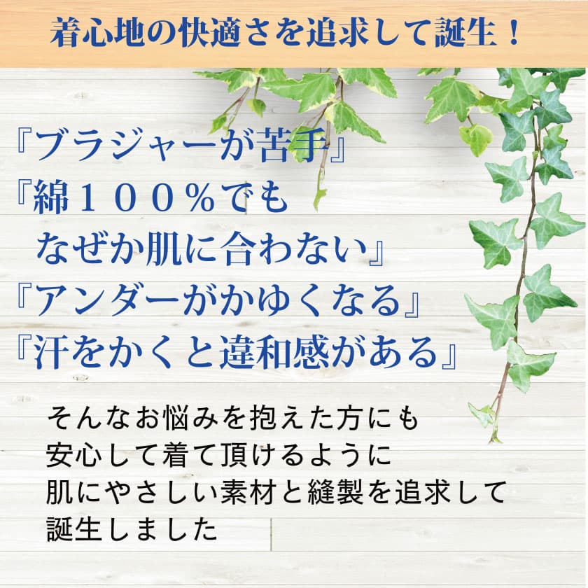 着心地の快適さを追求して誕生！『ブラジャーが苦手』『綿100%でもなぜか肌に合わない』『アンダーがかゆくなる』『汗をかくと違和感がある』　そんなお悩みを抱えた方にも安心して着て頂けるように 肌にやさしい素材と縫製を追求して誕生しました
