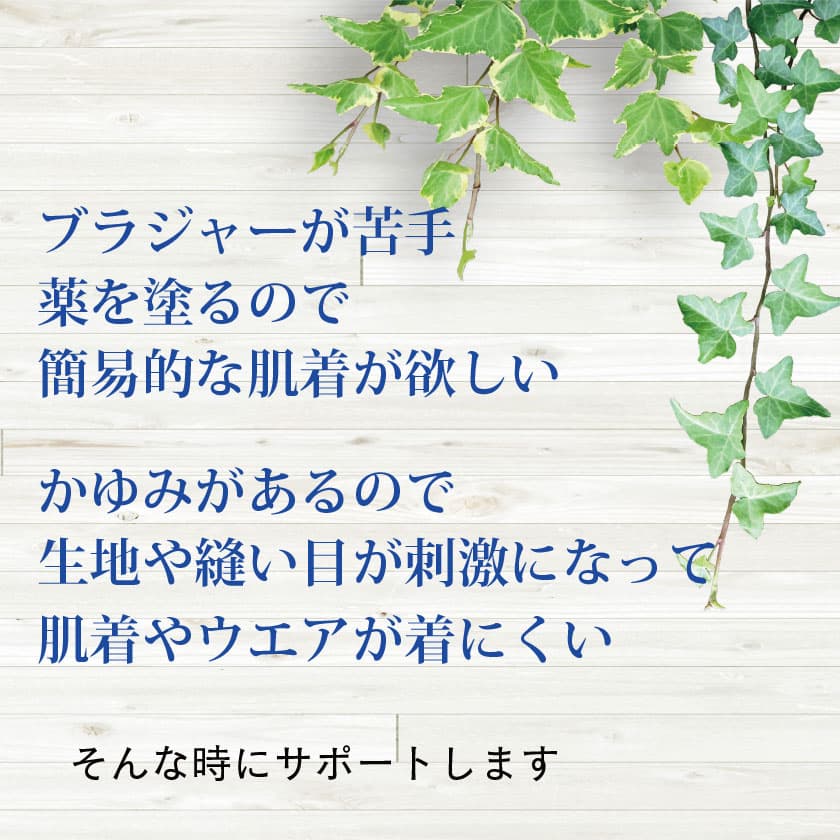 「ブラジャーが苦手」「薬を塗るので簡易的な肌着が欲しい」「かゆみがあるので生地や縫い目が刺激になって肌着やウェアが着にくい…」そんな時にサポートします