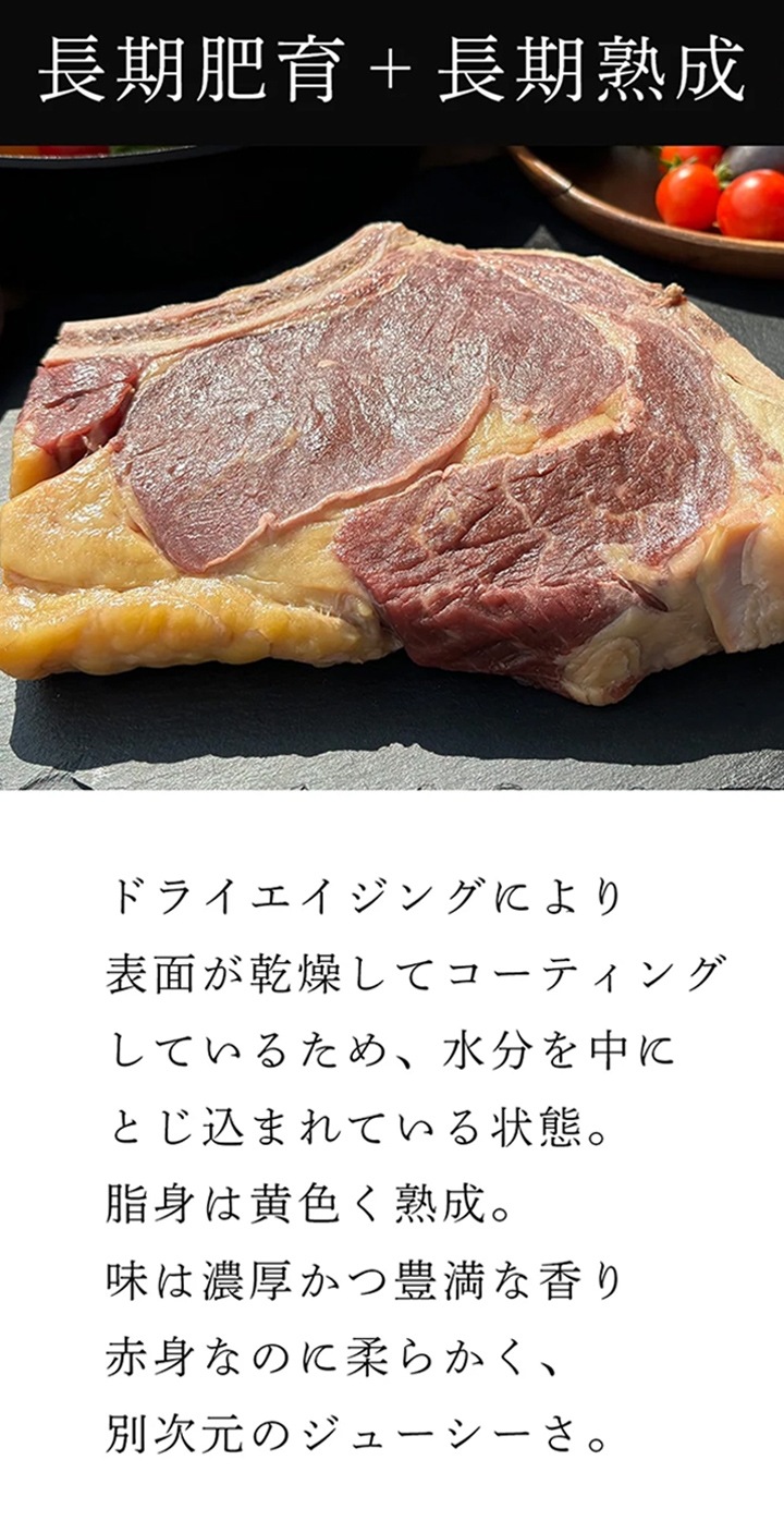 長期肥育+長期熟成：ドライエイジングにより表面が乾燥してコーティングしているため、水分を中にとじ込ませている状態。脂身は黄色く熟成。味は濃厚かつ豊満な香り。赤身なのに柔らかく、別次元のジューシーさ。