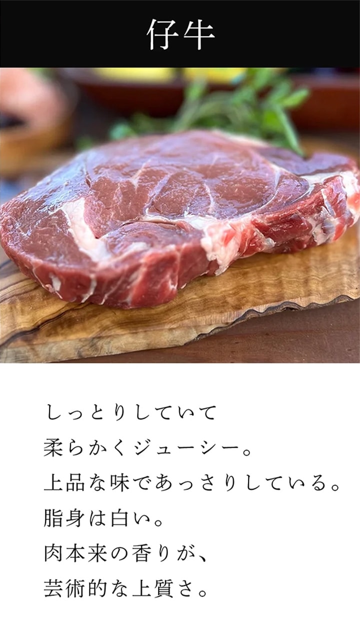 仔牛：しっとりしていて、柔らかくジューシー。上品な味であっさりしている。脂身は白い。肉本来の香りが、芸術的な上質さ。