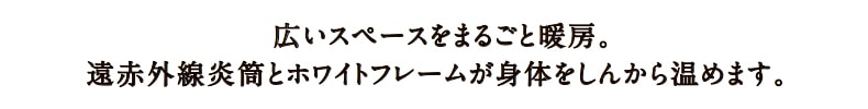 広いスペースをまるごと暖房。遠赤外線炎筒とホワイトフレームが身体をしんから温めます。