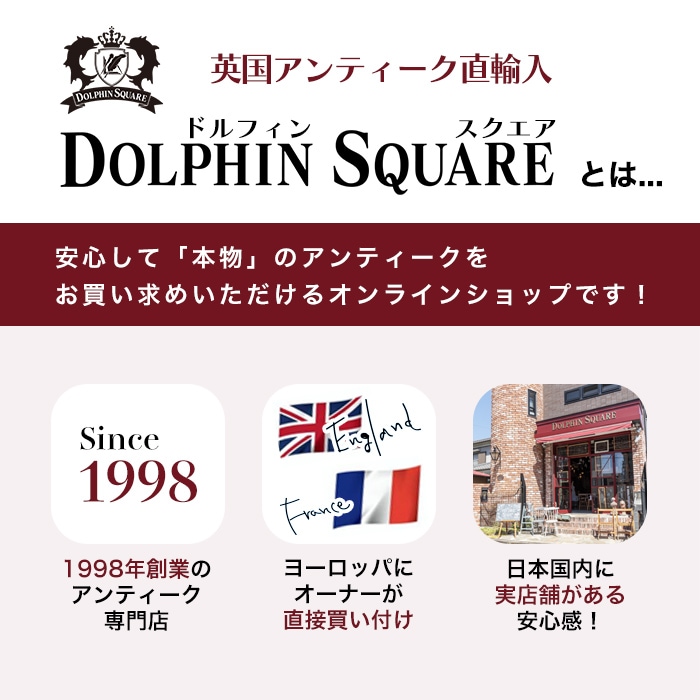 英国アンティーク直輸入DOLPHIN SOLAREドルフィンスクエア　DOLPHIN SQUAREとは...　安心して「本物」のアンティークをお買い求めいただけるオンラインショップです！ 1998年創業のアンティーク專門店！ヨーロッパにオーナーが直接買い付け！日本国内に実店舗がある安心感！