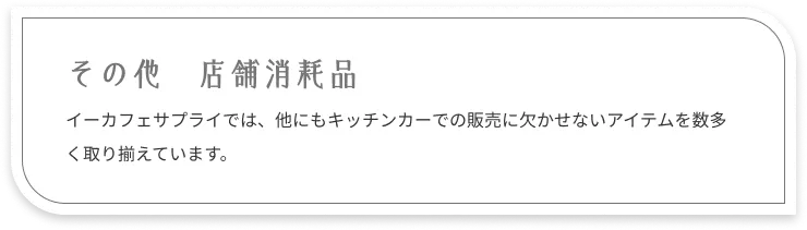 その他 店舗消耗品：イーカフェサプライでは、他にもキッチンカーでの販売に欠かせないアイテムを数多く取り揃えています。