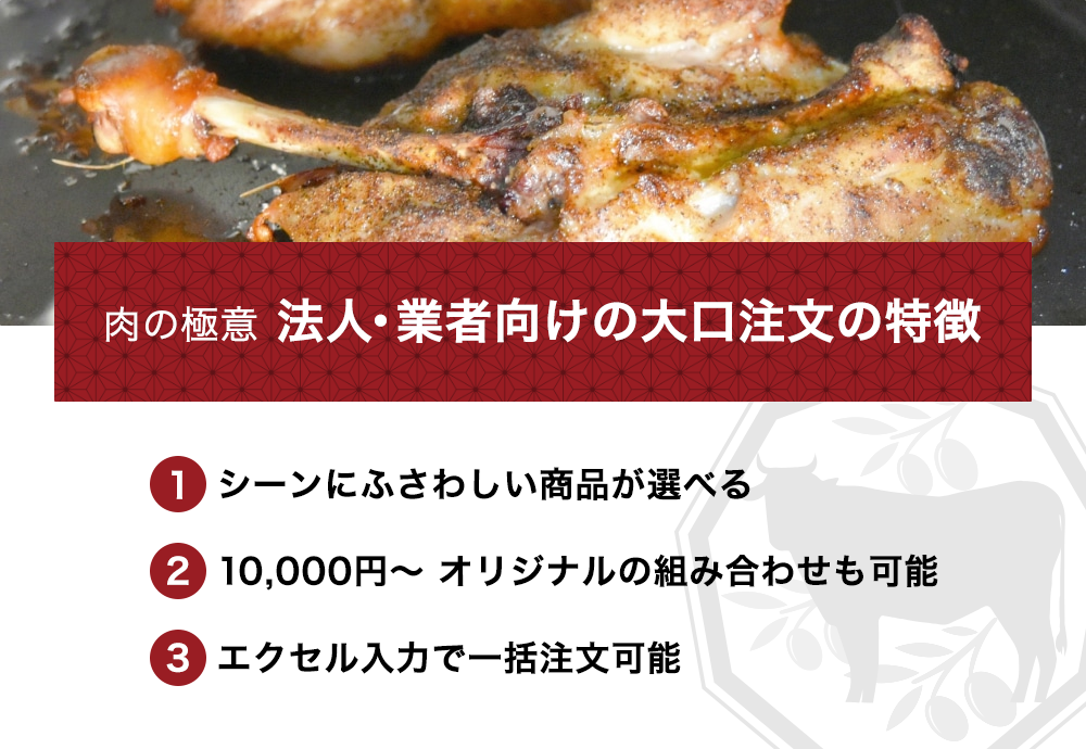 肉の極意 法人・業者向けの大口注文の特徴。1. シーンにふさわしい商品が選べる。2. 10,000円～ オリジナルの組み合わせも可能。3. エクセル入力で一括注文可能。