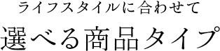 ライフスタイルに合わせて選べる商品タイプ