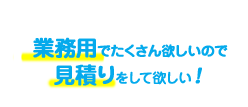 業務用でたくさんほしいので見積もりをしてほしい