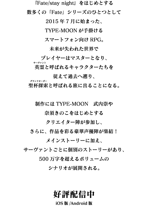 『Fate/stay night』をはじめとする数多くの「Fate」シリーズのひとつとして2015年7月に始まった、TYPE-MOONが手掛けるスマートフォン向けRPG。未来が失われた世界でプレイヤーはマスターとなり、英霊と呼ばれるキャラクターたちを従えて過去へ遡り、聖杯探索と呼ばれる旅に出ることになる。制作にはTYPE-MOON　武内崇や奈須きのこをはじめとするクリエイター陣が参加し、さらに、作品を彩る豪華声優陣が集結！メインストーリーに加え、サーヴァントごとに個別のストーリーがあり、500万字を超えるボリュームのシナリオが展開される。好評配信中 iOS版/Android版