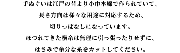 手ぬぐいは江戸の昔より小巾木綿で作られていて、長さ方向は様々な用途に対応するため、切りっぱなしになっています。ほつれてきた横糸は無理に引っ張ったりせずに、はさみで余分な糸をカットしてください。