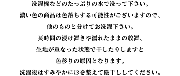 洗濯機などのたっぷりの水で洗って下さい。濃い色の商品は色落ちする可能性がございますので、他のものと分けてお洗濯下さい。長時間の浸け置きや濡れたままの放置、生地が重なった状態で干したりしますと色移りの原因となります。洗濯後はすみやかに形を整えて陰干ししてください。