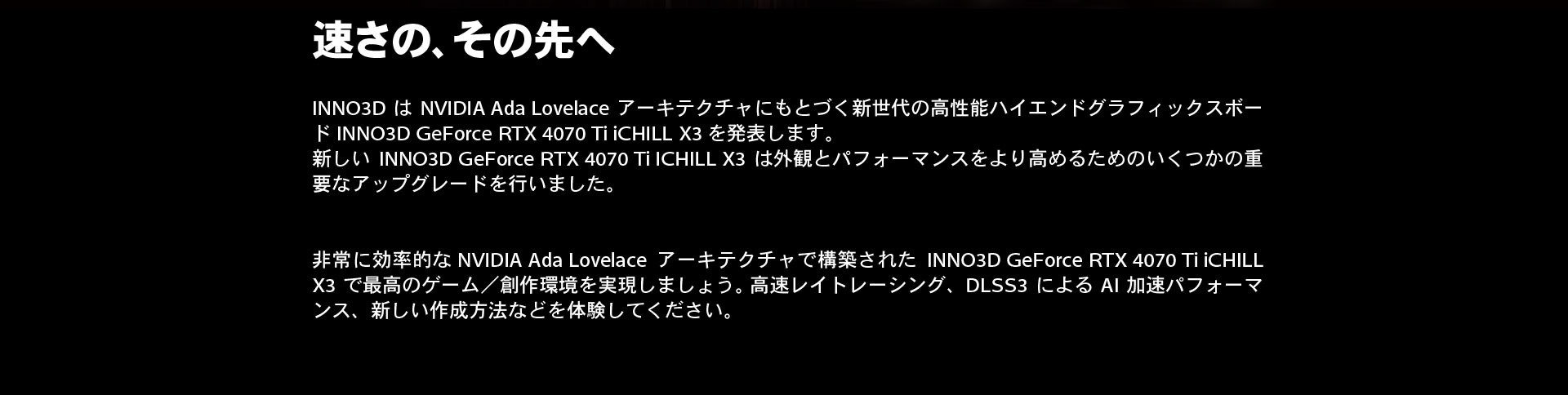 速さの、その先へ。INNO3DはNVIDIA Ada Lovelaceアーキテクチャにもとづく新世代の高性能ハイエンドグラフィックスボードINNO3D GeForce RTX 4070 Ti iCHILL X3を発表します。新しいINNO3D GeForce RTX 4070 Ti ICHILL X3は外観とパフォーマンスをより高めるためのいくつかの重要なアップグレードを行いました。